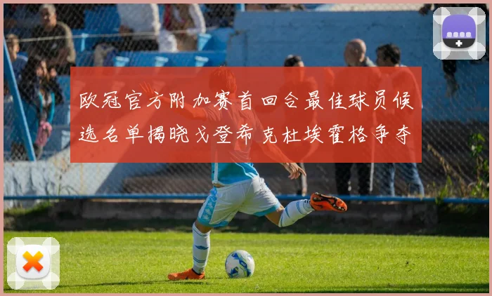 欧冠官方附加赛首回合最佳球员候选名单揭晓戈登希克杜埃霍格争夺荣誉