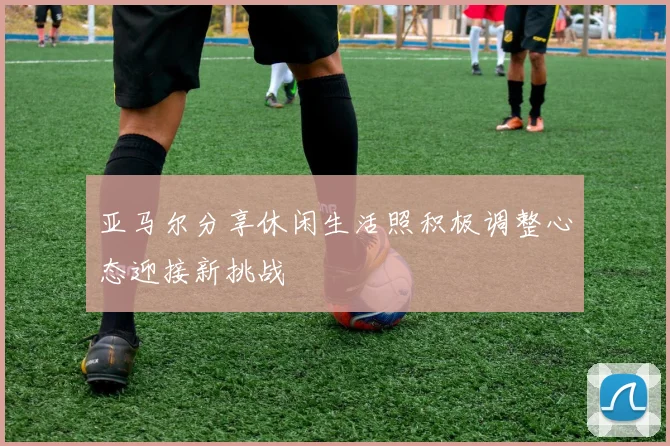 亚马尔分享休闲生活照积极调整心态迎接新挑战