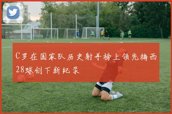 C罗在国家队历史射手榜上领先梅西28球创下新纪录