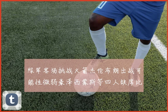 绿军客场挑战火箭杰伦布朗出战可能性微弱豪泽西蒙斯等四人缺席比赛