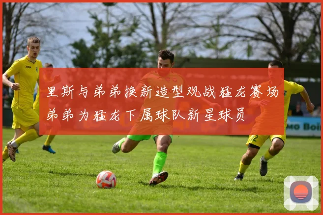 里斯与弟弟换新造型观战猛龙赛场弟弟为猛龙下属球队新星球员
