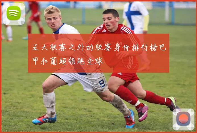 五大联赛之外的联赛身价排行榜巴甲和葡超领跑全球