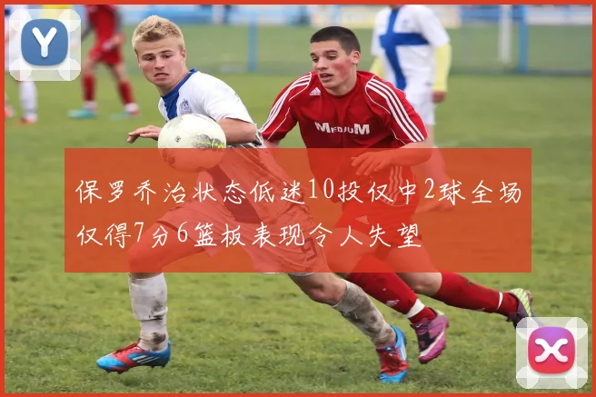 保罗乔治状态低迷10投仅中2球全场仅得7分6篮板表现令人失望