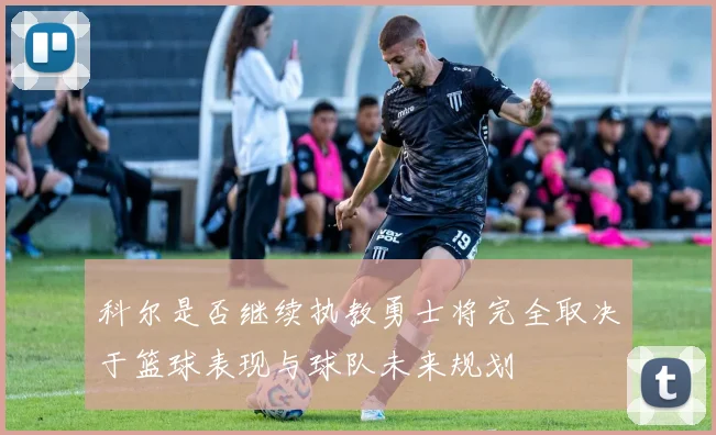 科尔是否继续执教勇士将完全取决于篮球表现与球队未来规划