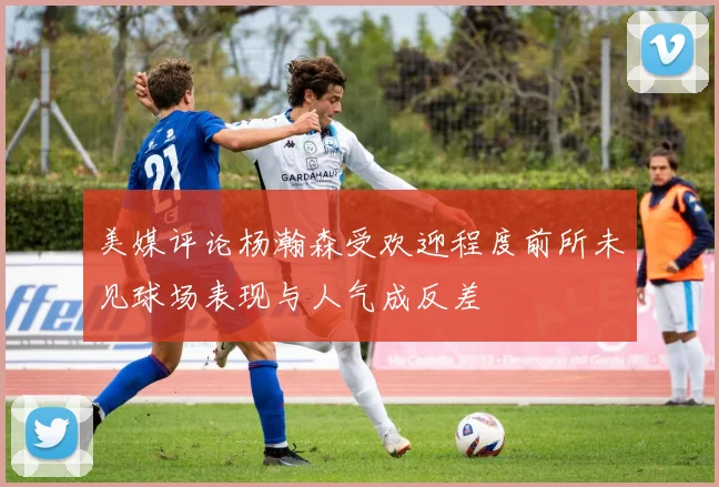 美媒评论杨瀚森受欢迎程度前所未见球场表现与人气成反差