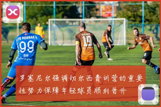罗塞尼尔强调切尔西青训营的重要性努力保障年轻球员顺利晋升