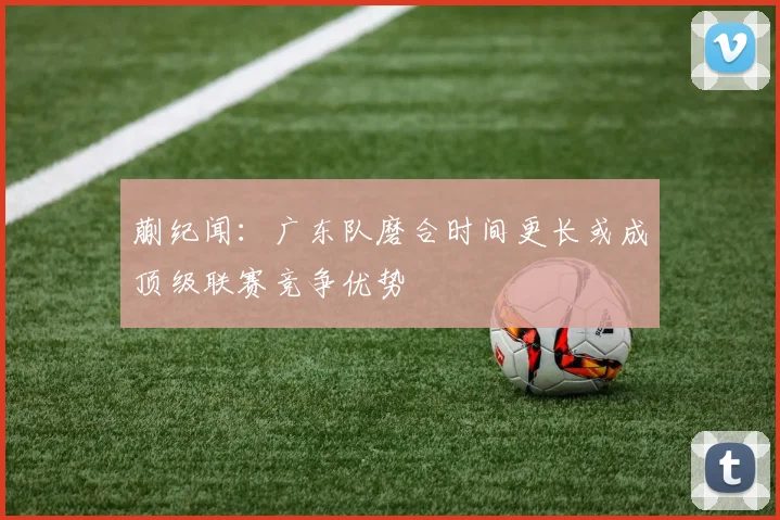 蒯纪闻：广东队磨合时间更长或成顶级联赛竞争优势