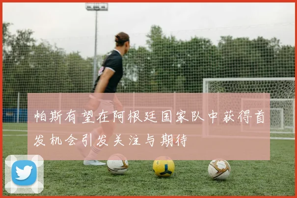 帕斯有望在阿根廷国家队中获得首发机会引发关注与期待