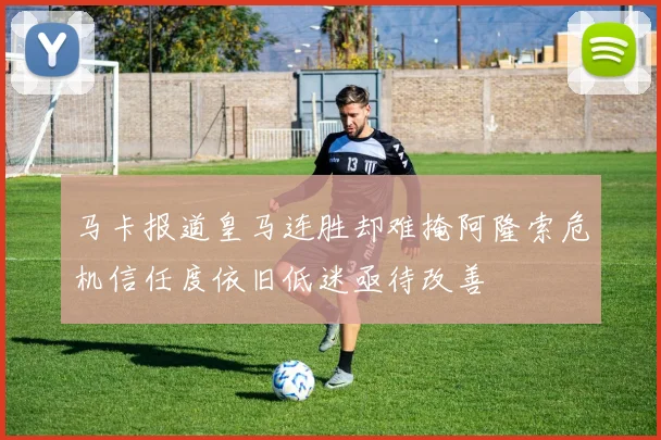 马卡报道皇马连胜却难掩阿隆索危机信任度依旧低迷亟待改善