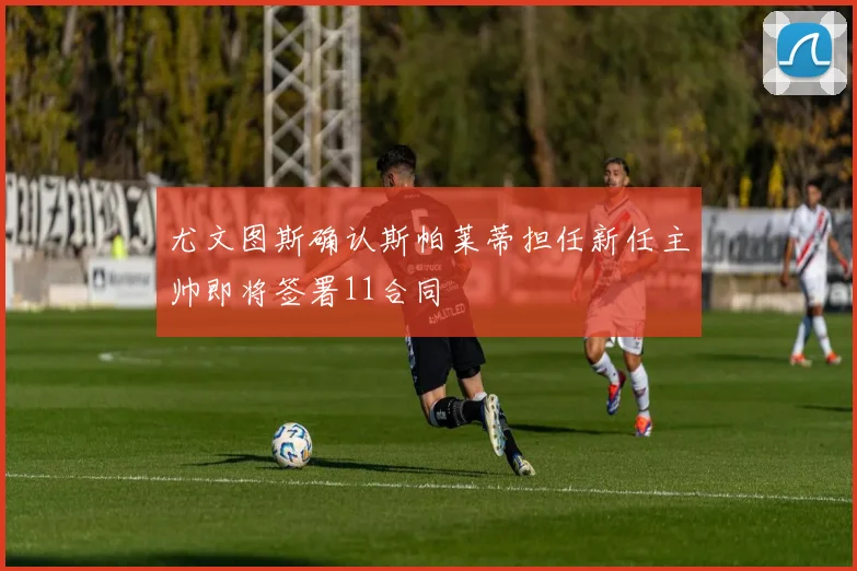 尤文图斯确认斯帕莱蒂担任新任主帅即将签署11合同