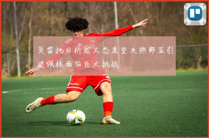 莫雷托分析尤文态度坚决热那亚引进佩林面临巨大挑战