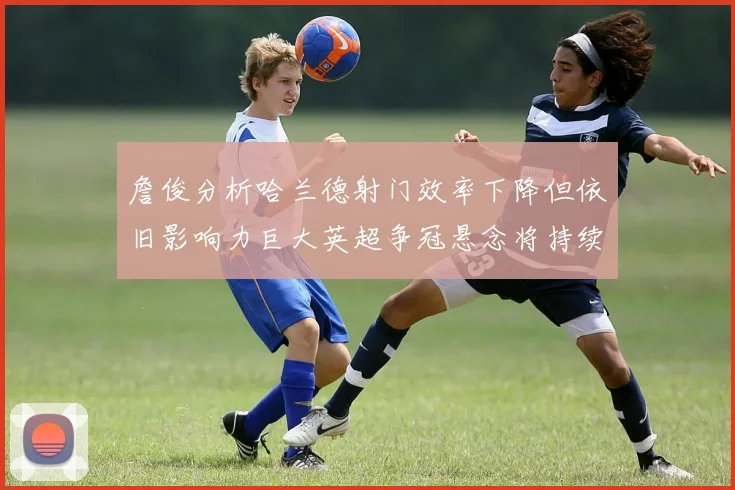 詹俊分析哈兰德射门效率下降但依旧影响力巨大英超争冠悬念将持续至五月