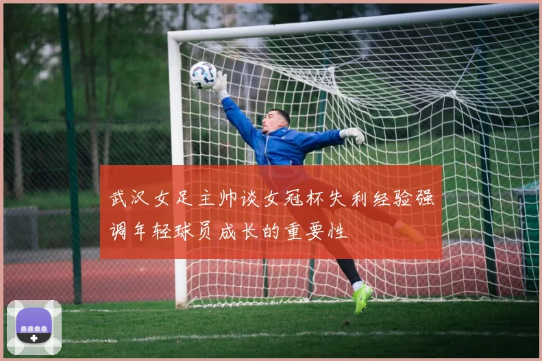 武汉女足主帅谈女冠杯失利经验强调年轻球员成长的重要性
