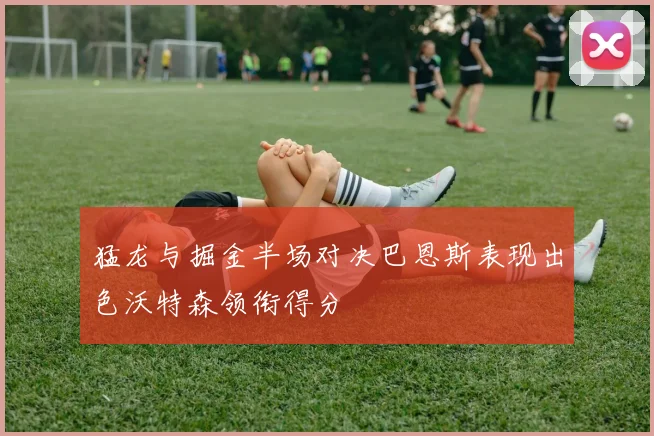 猛龙与掘金半场对决巴恩斯表现出色沃特森领衔得分