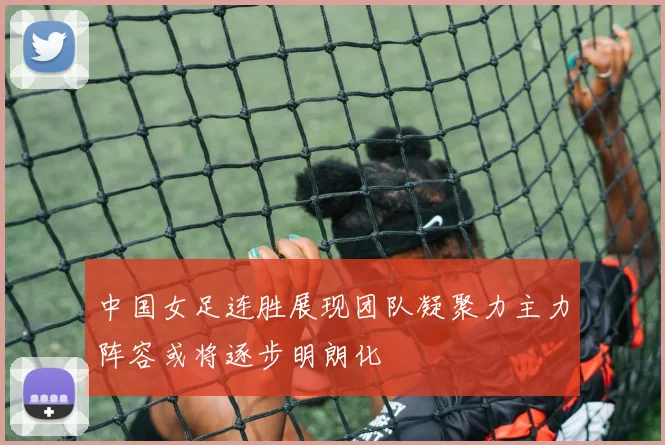 中国女足连胜展现团队凝聚力主力阵容或将逐步明朗化