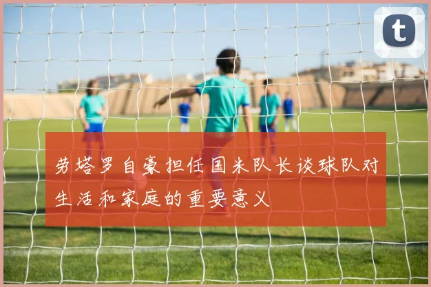 劳塔罗自豪担任国米队长谈球队对生活和家庭的重要意义