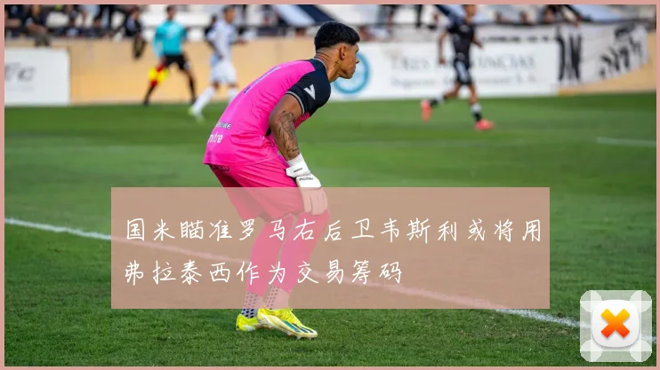 国米瞄准罗马右后卫韦斯利或将用弗拉泰西作为交易筹码