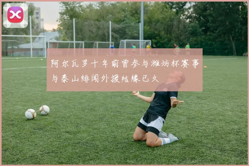 阿尔瓦罗十年前曾参与潍坊杯赛事与泰山绯闻外援结缘已久