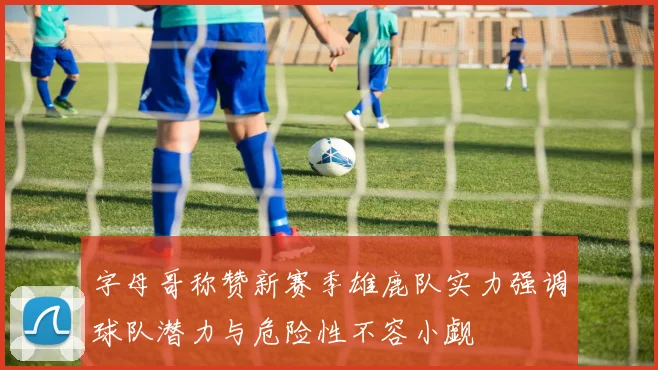 字母哥称赞新赛季雄鹿队实力强调球队潜力与危险性不容小觑
