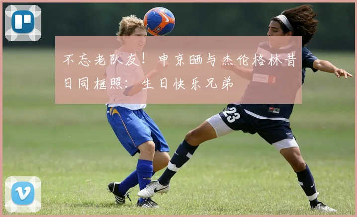 不忘老队友！申京晒与杰伦格林昔日同框照：生日快乐兄弟