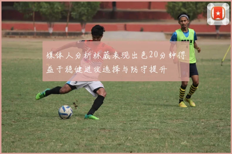 媒体人分析林葳表现出色20分钟得益于稳健进攻选择与防守提升