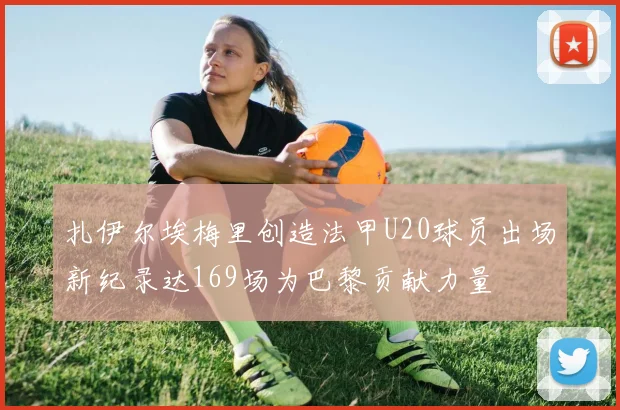 扎伊尔埃梅里创造法甲U20球员出场新纪录达169场为巴黎贡献力量