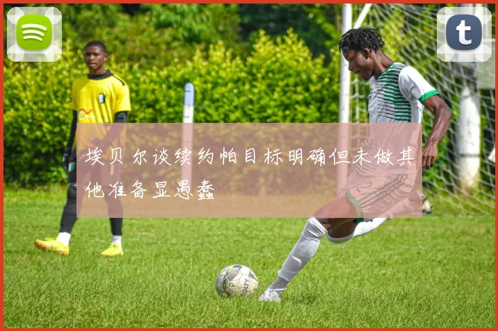 埃贝尔谈续约帕目标明确但未做其他准备显愚蠢
