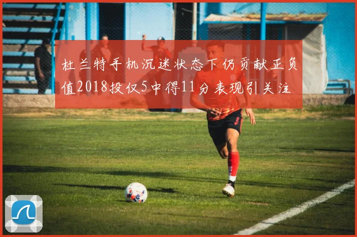 杜兰特手机沉迷状态下仍贡献正负值2018投仅5中得11分表现引关注