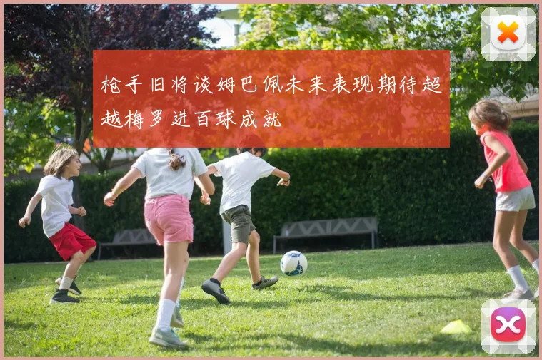 枪手旧将谈姆巴佩未来表现期待超越梅罗进百球成就