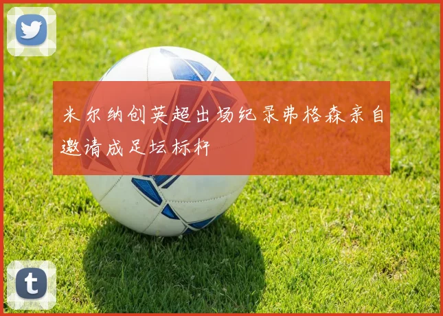 米尔纳创英超出场纪录弗格森亲自邀请成足坛标杆