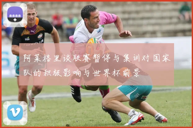 阿莱格里谈联赛暂停与集训对国家队的积极影响与世界杯前景